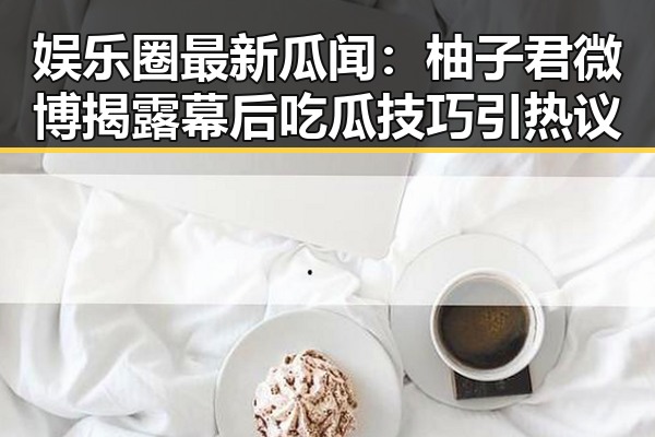 娱乐圈最新瓜闻:柚子君微博揭露幕后吃瓜技巧引热议