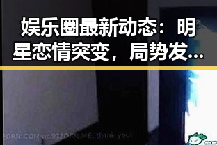 娱乐圈最新动态:明星恋情突变,局势发生巨大变化
