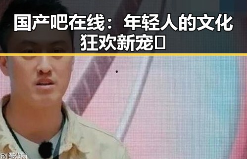 国产吧在线:年轻人的文化狂欢新宠🔥