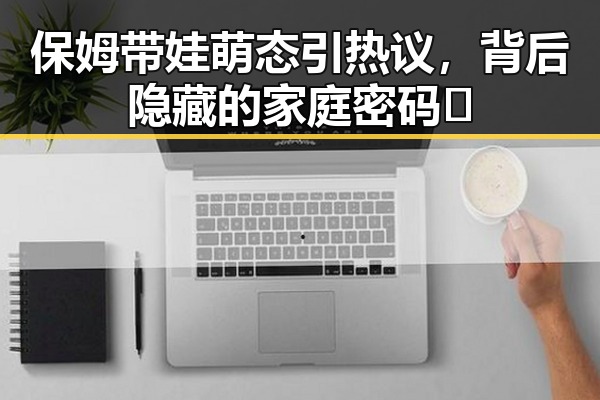 保姆带娃萌态引热议,背后隐藏的家庭密码🔍